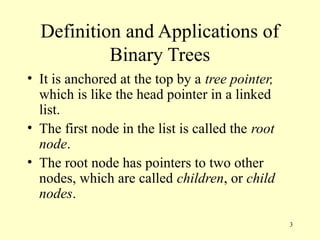 3
Definition and Applications of
Binary Trees
• It is anchored at the top by a tree pointer,
which is like the head pointer in a linked
list.
• The first node in the list is called the root
node.
• The root node has pointers to two other
nodes, which are called children, or child
nodes.
 