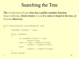 31
Searching the Tree
The IntBinaryTree class has a public member function,
SearchNode, which returns true if a value is found in the tree, or
false otherwise.
bool IntBinaryTree::searchNode(int num)
{
TreeNode *nodePtr = root;
while (nodePtr)
{
if (nodePtr->value == num)
return true;
else if (num < nodePtr->value)
nodePtr = nodePtr->left;
else
nodePtr = nodePtr->right;
}
return false;
}
 