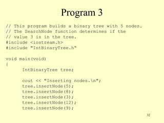 32
Program 3
// This program builds a binary tree with 5 nodes.
// The SearchNode function determines if the
// value 3 is in the tree.
#include <iostream.h>
#include "IntBinaryTree.h“
void main(void)
{
IntBinaryTree tree;
cout << "Inserting nodes.n";
tree.insertNode(5);
tree.insertNode(8);
tree.insertNode(3);
tree.insertNode(12);
tree.insertNode(9);
 