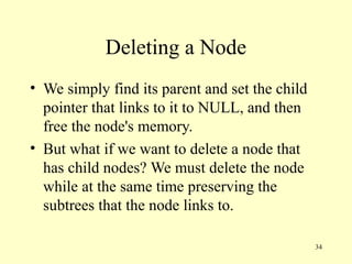 34
Deleting a Node
• We simply find its parent and set the child
pointer that links to it to NULL, and then
free the node's memory.
• But what if we want to delete a node that
has child nodes? We must delete the node
while at the same time preserving the
subtrees that the node links to.
 