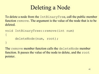 41
Deleting a Node
To delete a node from the IntBinaryTree, call the public member
function remove. The argument is the value of the node that is to be
deleted.
void IntBinaryTree::remove(int num)
{
deleteNode(num, root);
}
The remove member function calls the deleteNode member
function. It passes the value of the node to delete, and the root
pointer.
 