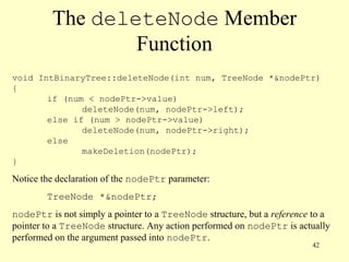 42
The deleteNode Member
Function
void IntBinaryTree::deleteNode(int num, TreeNode *&nodePtr)
{
if (num < nodePtr->value)
deleteNode(num, nodePtr->left);
else if (num > nodePtr->value)
deleteNode(num, nodePtr->right);
else
makeDeletion(nodePtr);
}
Notice the declaration of the nodePtr parameter:
TreeNode *&nodePtr;
nodePtr is not simply a pointer to a TreeNode structure, but a reference to a
pointer to a TreeNode structure. Any action performed on nodePtr is actually
performed on the argument passed into nodePtr.
 