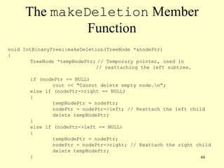44
The makeDeletion Member
Function
void IntBinaryTree::makeDeletion(TreeNode *&nodePtr)
{
TreeNode *tempNodePtr; // Temporary pointer, used in
// reattaching the left subtree.
if (nodePtr == NULL)
cout << "Cannot delete empty node.n";
else if (nodePtr->right == NULL)
{
tempNodePtr = nodePtr;
nodePtr = nodePtr->left; // Reattach the left child
delete tempNodePtr;
}
else if (nodePtr->left == NULL)
{
tempNodePtr = nodePtr;
nodePtr = nodePtr->right; // Reattach the right child
delete tempNodePtr;
}
 