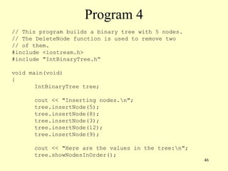 46
Program 4
// This program builds a binary tree with 5 nodes.
// The DeleteNode function is used to remove two
// of them.
#include <iostream.h>
#include "IntBinaryTree.h“
void main(void)
{
IntBinaryTree tree;
cout << "Inserting nodes.n";
tree.insertNode(5);
tree.insertNode(8);
tree.insertNode(3);
tree.insertNode(12);
tree.insertNode(9);
cout << "Here are the values in the tree:n";
tree.showNodesInOrder();
 