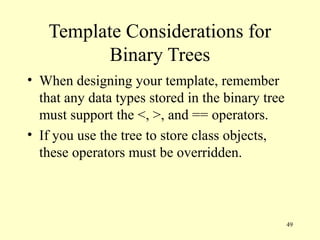 49
Template Considerations for
Binary Trees
• When designing your template, remember
that any data types stored in the binary tree
must support the <, >, and == operators.
• If you use the tree to store class objects,
these operators must be overridden.
 