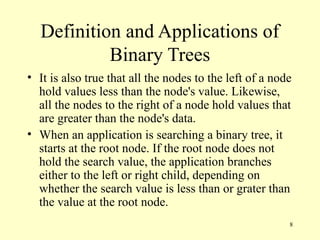 8
Definition and Applications of
Binary Trees
• It is also true that all the nodes to the left of a node
hold values less than the node's value. Likewise,
all the nodes to the right of a node hold values that
are greater than the node's data.
• When an application is searching a binary tree, it
starts at the root node. If the root node does not
hold the search value, the application branches
either to the left or right child, depending on
whether the search value is less than or grater than
the value at the root node.
 