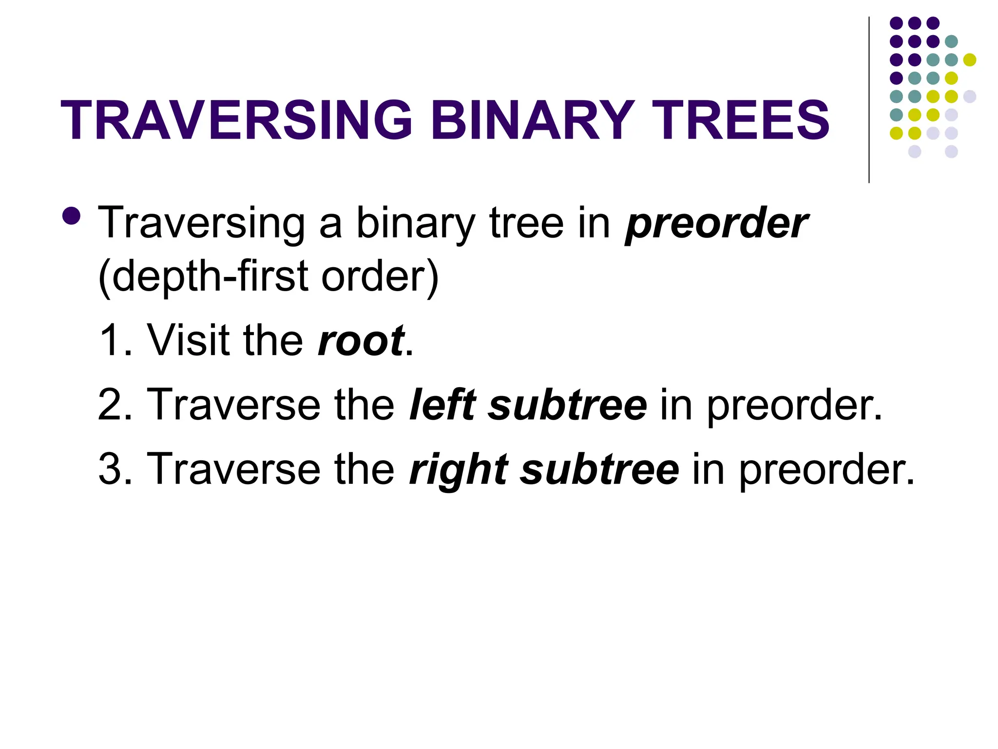 TRAVERSING BINARY TREES
 Traversing a binary tree in preorder
(depth-first order)
1. Visit the root.
2. Traverse the left subtree in preorder.
3. Traverse the right subtree in preorder.
 
