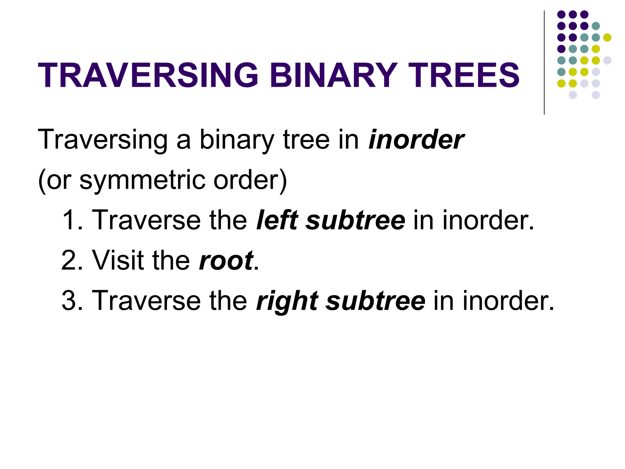 TRAVERSING BINARY TREES
Traversing a binary tree in inorder
(or symmetric order)
1. Traverse the left subtree in inorder.
2. Visit the root.
3. Traverse the right subtree in inorder.
 