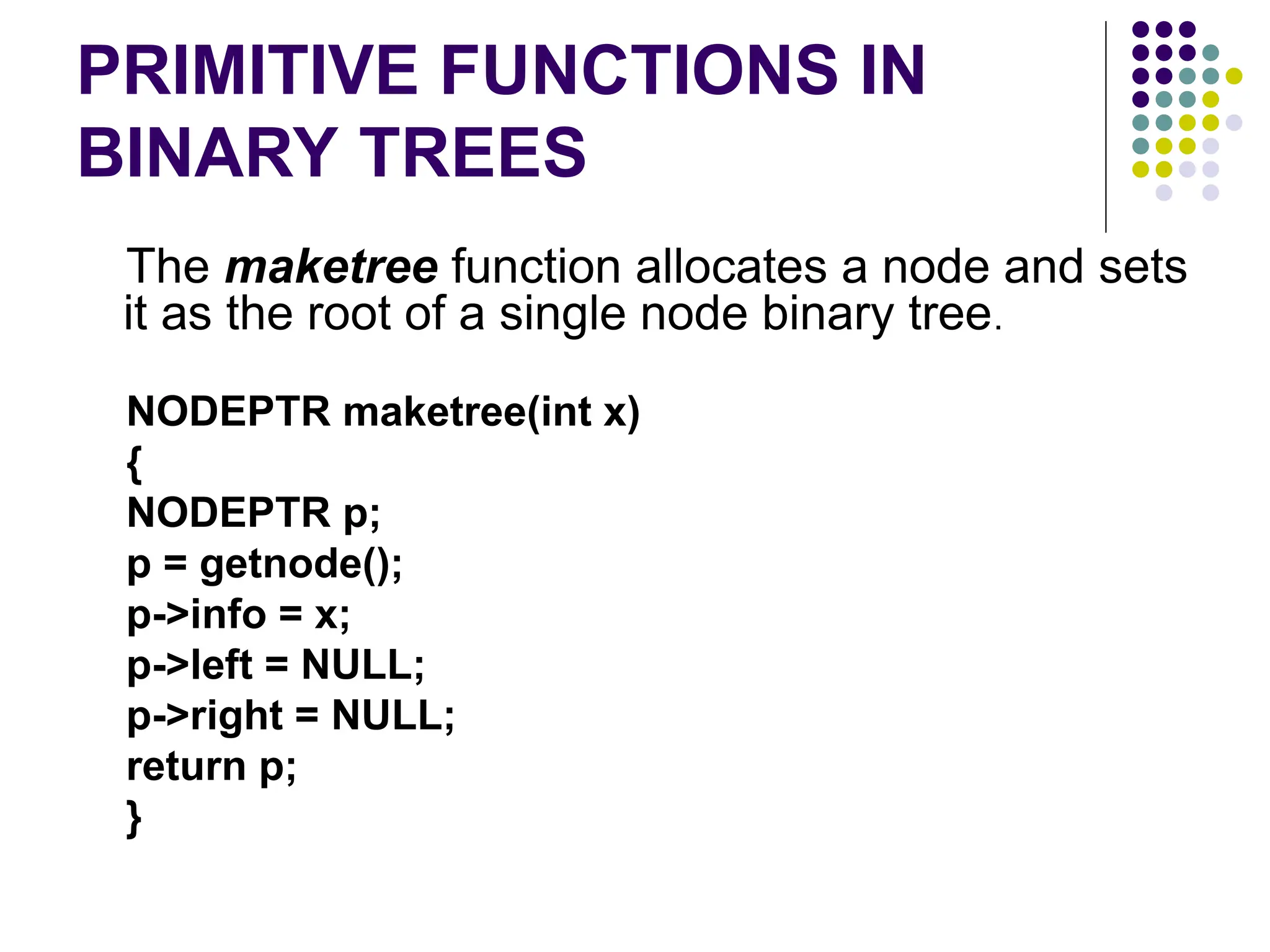 PRIMITIVE FUNCTIONS IN
BINARY TREES
The maketree function allocates a node and sets
it as the root of a single node binary tree.
NODEPTR maketree(int x)
{
NODEPTR p;
p = getnode();
p->info = x;
p->left = NULL;
p->right = NULL;
return p;
}
 
