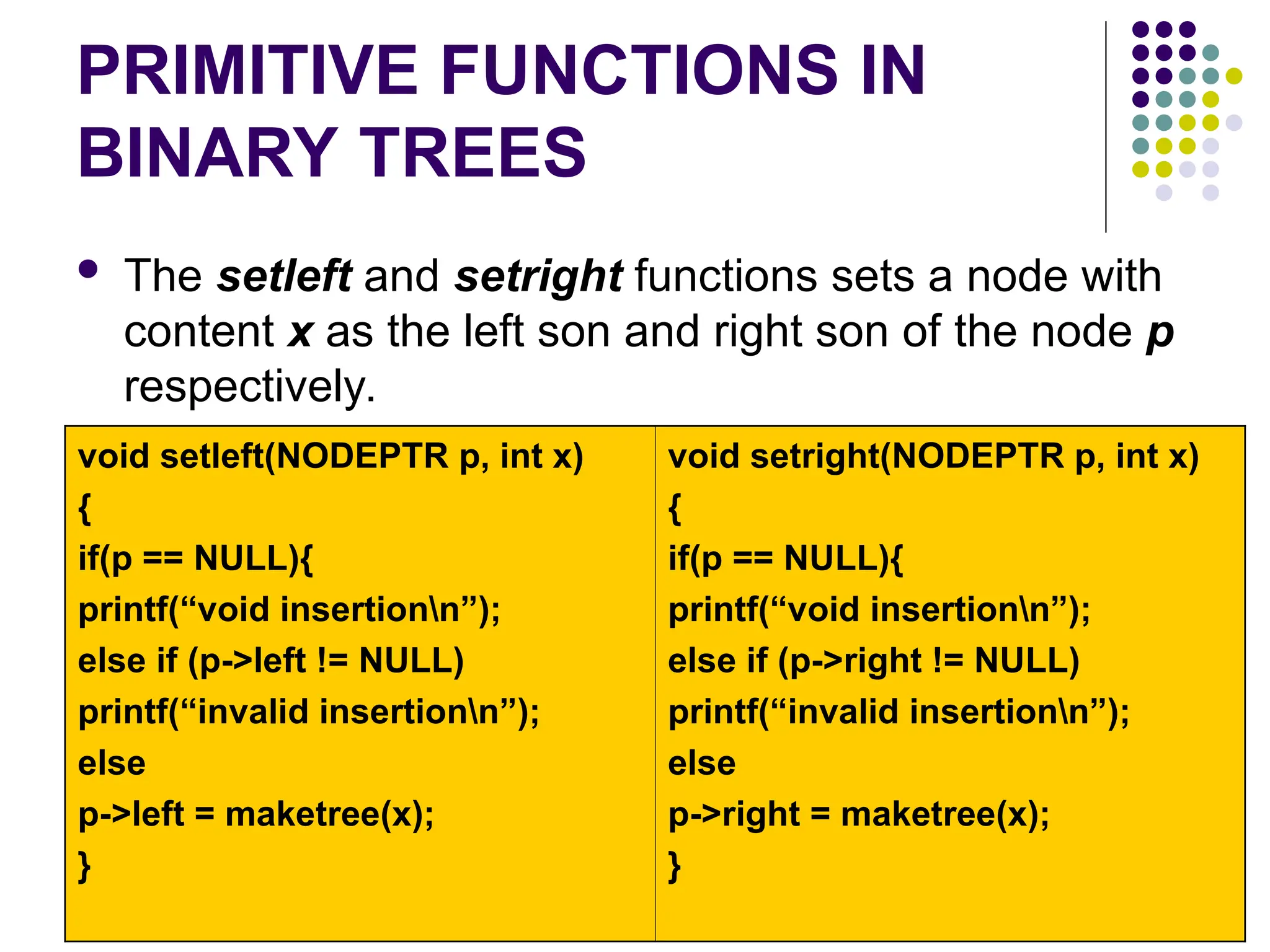 PRIMITIVE FUNCTIONS IN
BINARY TREES
 The setleft and setright functions sets a node with
content x as the left son and right son of the node p
respectively.
void setleft(NODEPTR p, int x)
{
if(p == NULL){
printf(“void insertionn”);
else if (p->left != NULL)
printf(“invalid insertionn”);
else
p->left = maketree(x);
}
void setright(NODEPTR p, int x)
{
if(p == NULL){
printf(“void insertionn”);
else if (p->right != NULL)
printf(“invalid insertionn”);
else
p->right = maketree(x);
}
 