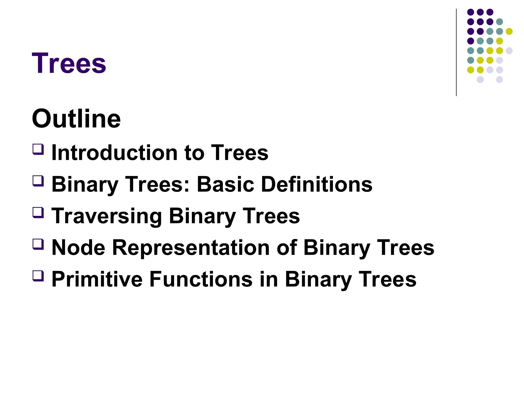 Trees
Outline
 Introduction to Trees
 Binary Trees: Basic Definitions
 Traversing Binary Trees
 Node Representation of Binary Trees
 Primitive Functions in Binary Trees
 