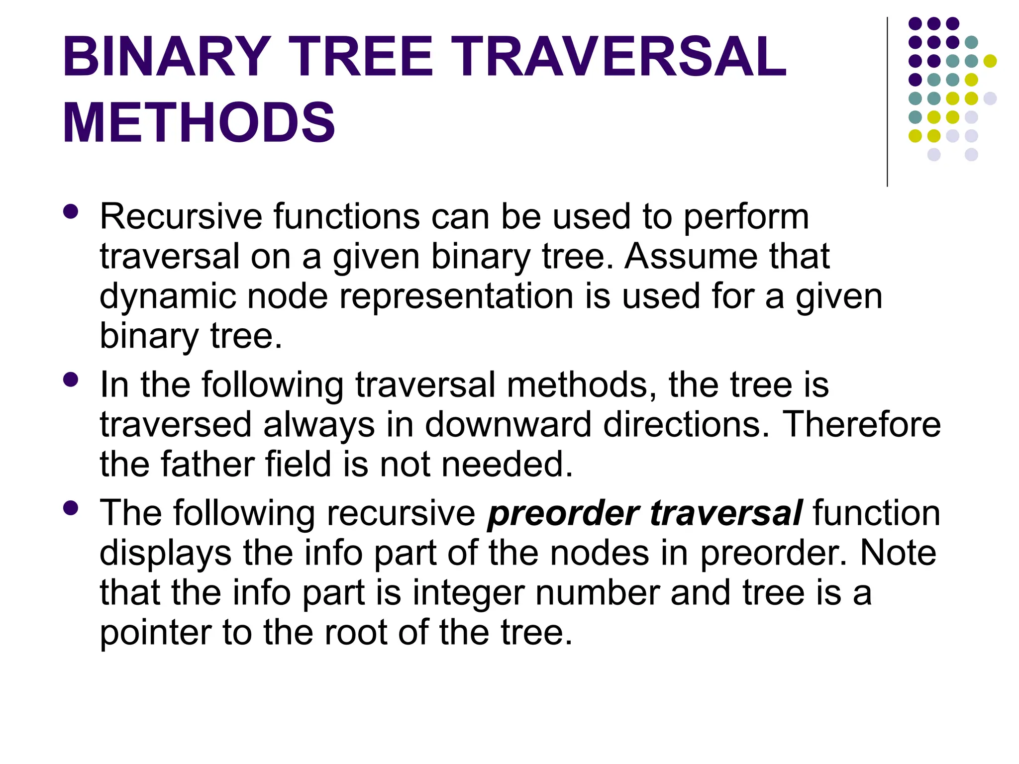 BINARY TREE TRAVERSAL
METHODS
 Recursive functions can be used to perform
traversal on a given binary tree. Assume that
dynamic node representation is used for a given
binary tree.
 In the following traversal methods, the tree is
traversed always in downward directions. Therefore
the father field is not needed.
 The following recursive preorder traversal function
displays the info part of the nodes in preorder. Note
that the info part is integer number and tree is a
pointer to the root of the tree.
 