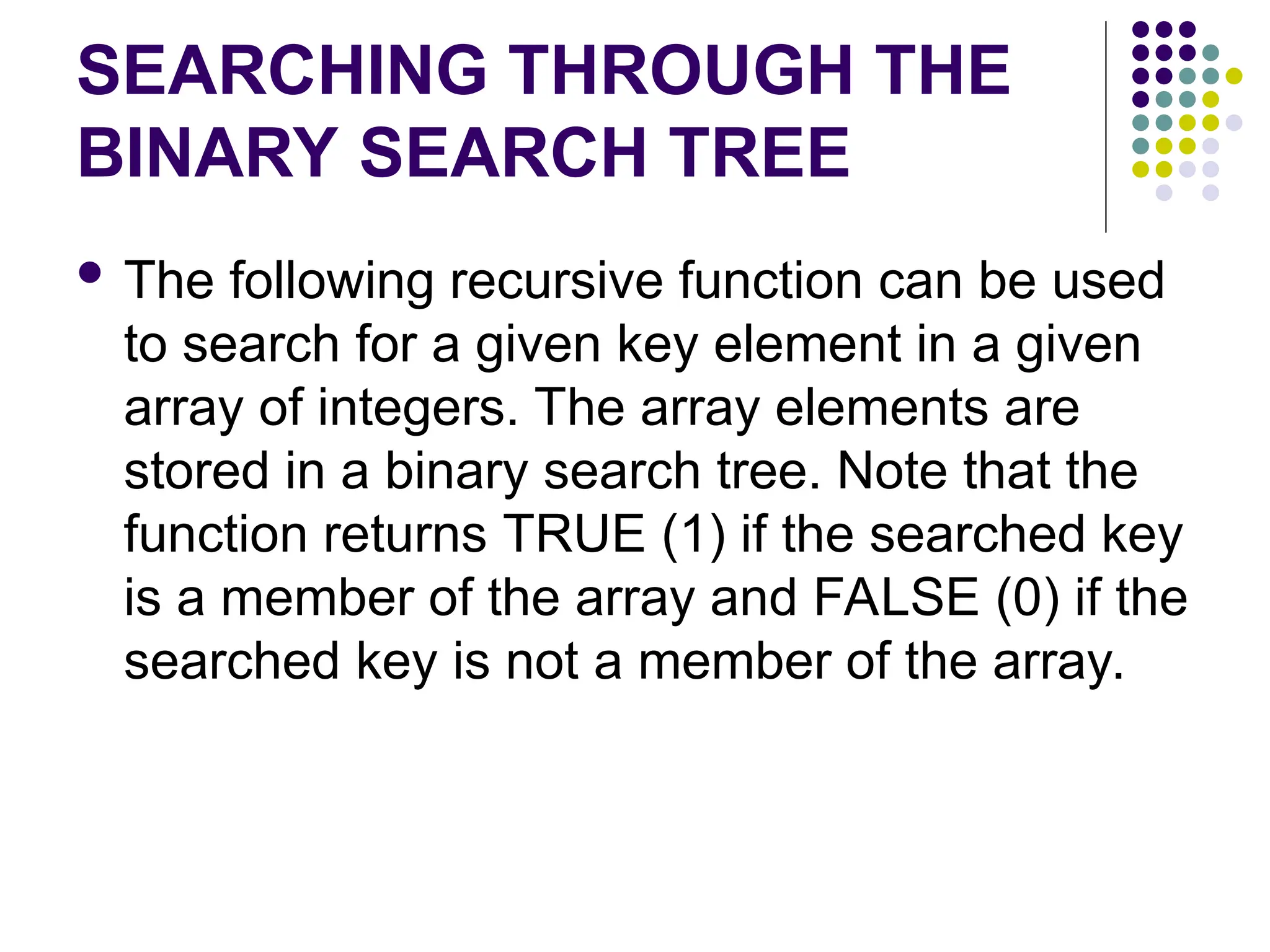 SEARCHING THROUGH THE
BINARY SEARCH TREE
 The following recursive function can be used
to search for a given key element in a given
array of integers. The array elements are
stored in a binary search tree. Note that the
function returns TRUE (1) if the searched key
is a member of the array and FALSE (0) if the
searched key is not a member of the array.
 