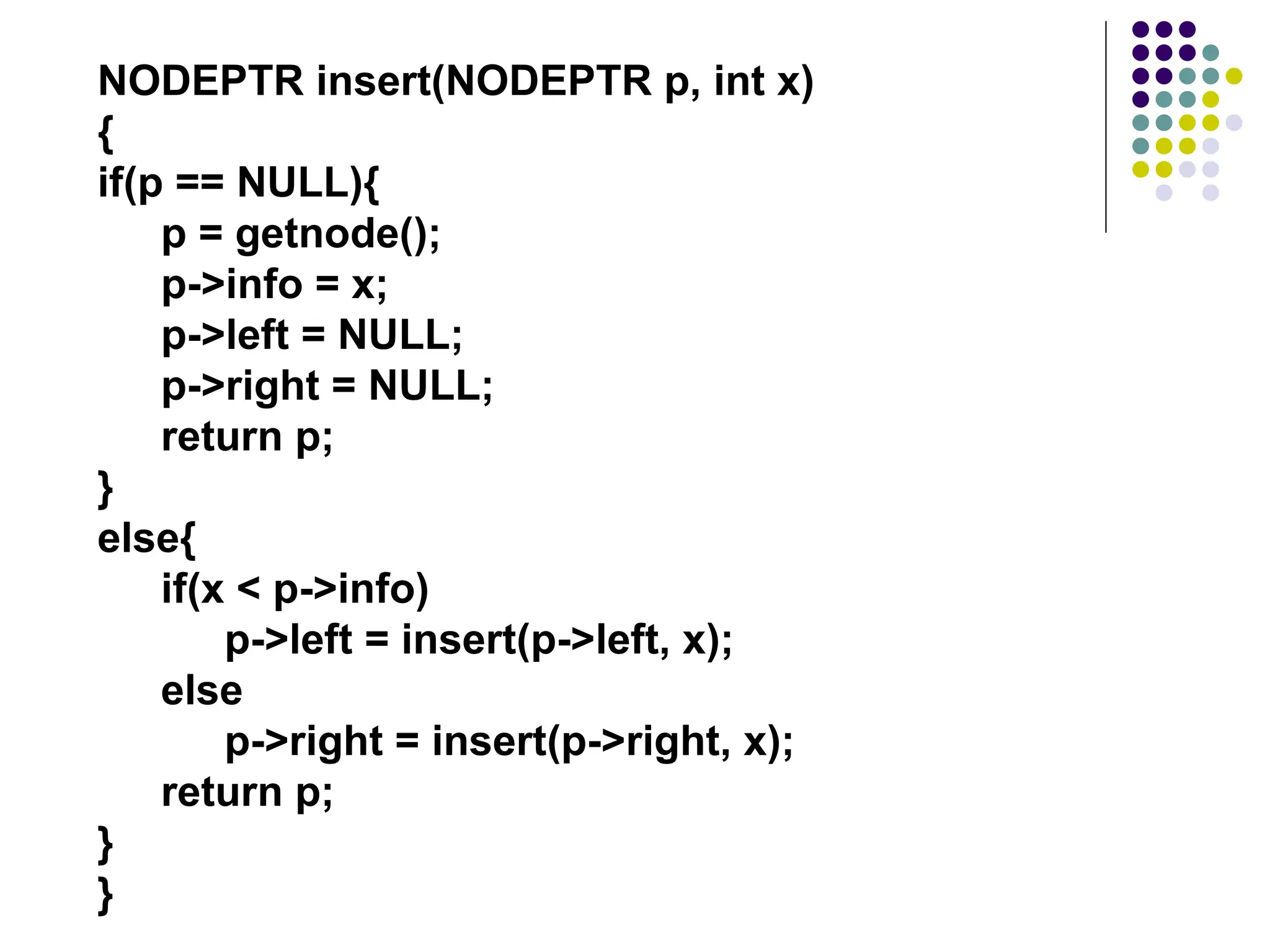NODEPTR insert(NODEPTR p, int x)
{
if(p == NULL){
p = getnode();
p->info = x;
p->left = NULL;
p->right = NULL;
return p;
}
else{
if(x < p->info)
p->left = insert(p->left, x);
else
p->right = insert(p->right, x);
return p;
}
}
 