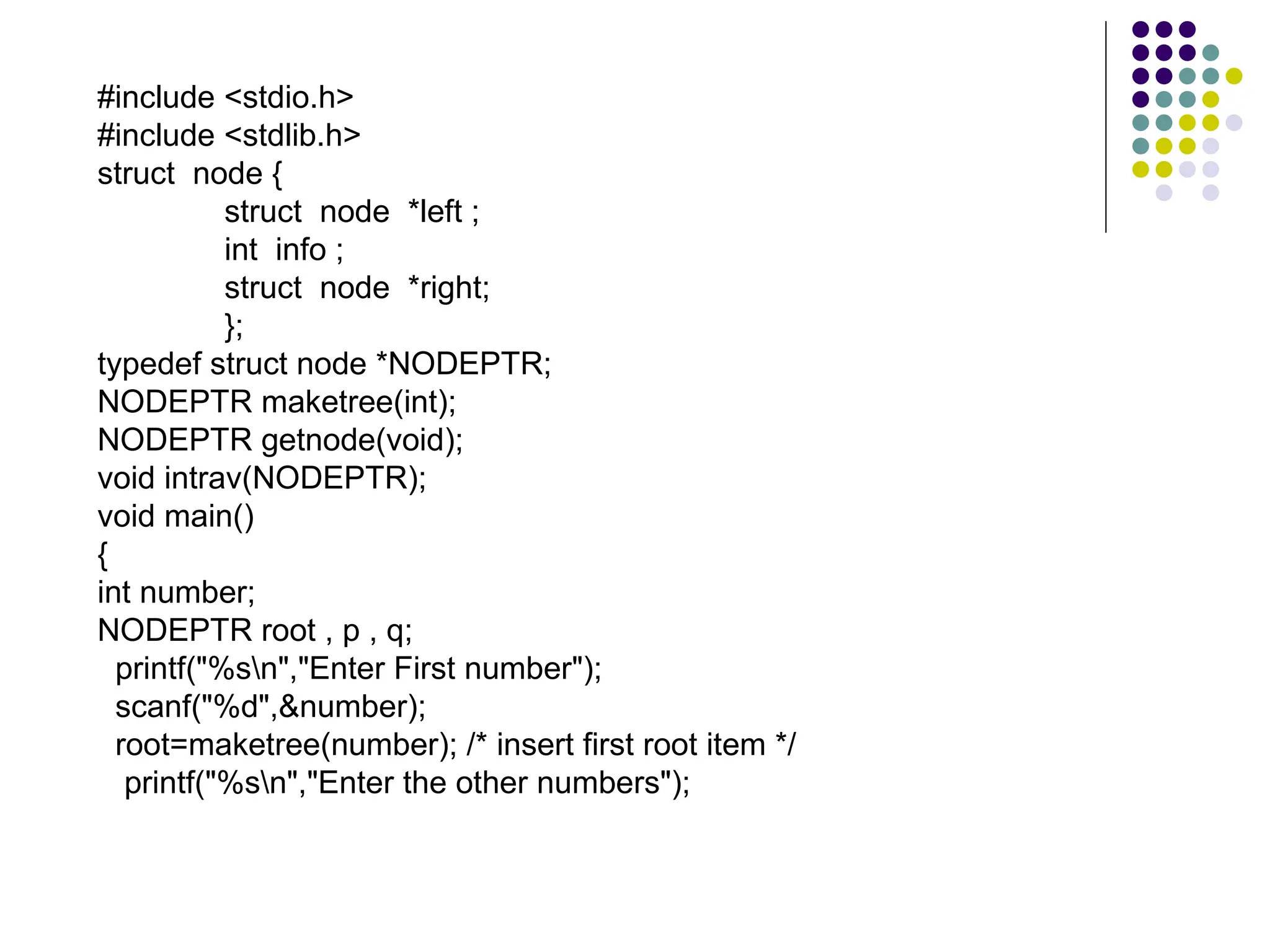#include <stdio.h>
#include <stdlib.h>
struct node {
struct node *left ;
int info ;
struct node *right;
};
typedef struct node *NODEPTR;
NODEPTR maketree(int);
NODEPTR getnode(void);
void intrav(NODEPTR);
void main()
{
int number;
NODEPTR root , p , q;
printf("%sn","Enter First number");
scanf("%d",&number);
root=maketree(number); /* insert first root item */
printf("%sn","Enter the other numbers");
 