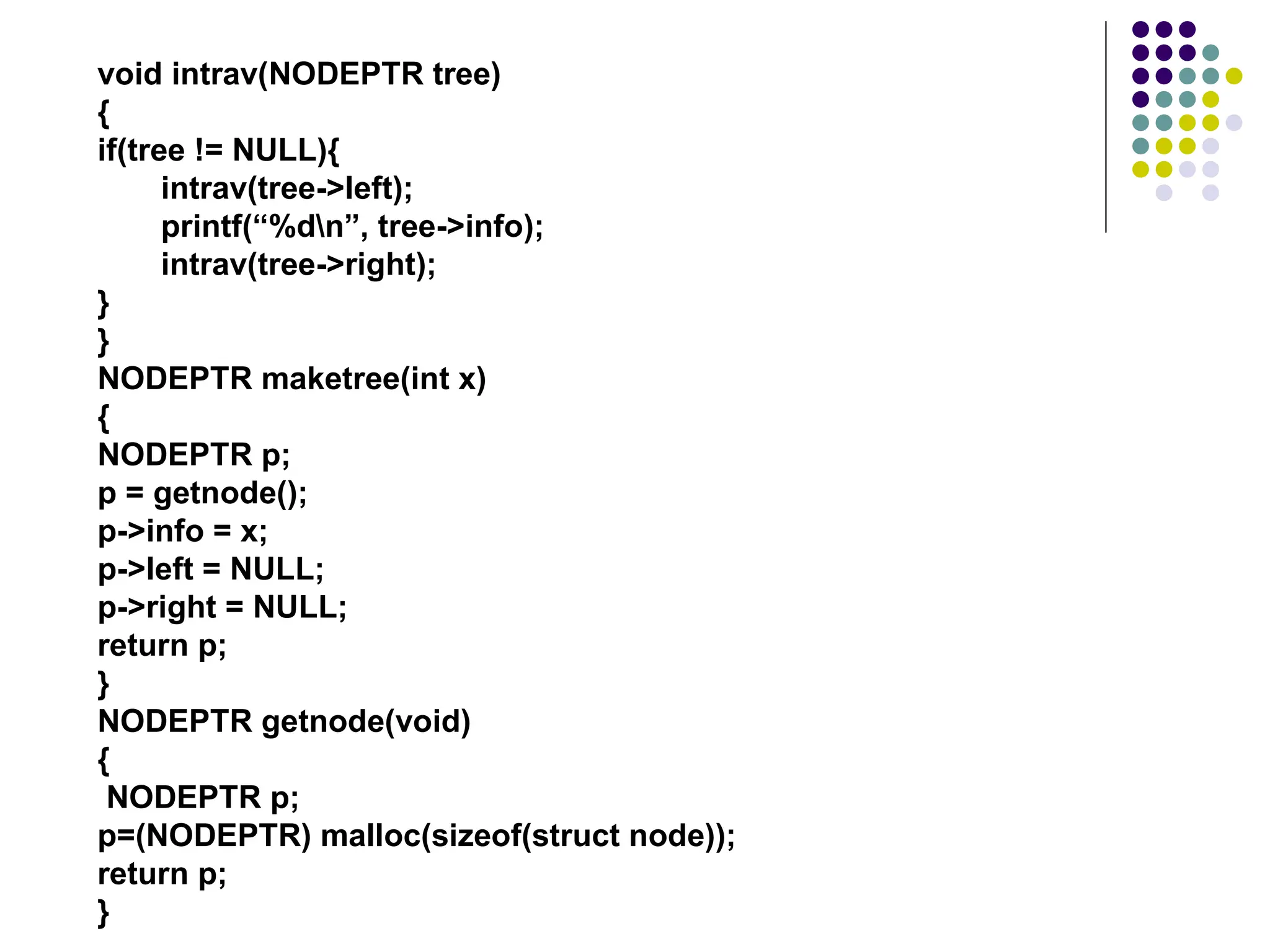 void intrav(NODEPTR tree)
{
if(tree != NULL){
intrav(tree->left);
printf(“%dn”, tree->info);
intrav(tree->right);
}
}
NODEPTR maketree(int x)
{
NODEPTR p;
p = getnode();
p->info = x;
p->left = NULL;
p->right = NULL;
return p;
}
NODEPTR getnode(void)
{
NODEPTR p;
p=(NODEPTR) malloc(sizeof(struct node));
return p;
}
 