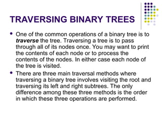 TRAVERSING BINARY TREES
 One of the common operations of a binary tree is to
traverse the tree. Traversing a tree is to pass
through all of its nodes once. You may want to print
the contents of each node or to process the
contents of the nodes. In either case each node of
the tree is visited.
 There are three main traversal methods where
traversing a binary tree involves visiting the root and
traversing its left and right subtrees. The only
difference among these three methods is the order
in which these three operations are performed.
 
