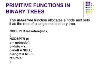 PRIMITIVE FUNCTIONS IN
BINARY TREES
The maketree function allocates a node and sets
it as the root of a single node binary tree.
NODEPTR maketree(int x)
{
NODEPTR p;
p = getnode();
p->info = x;
p->left = NULL;
p->right = NULL;
return p;
}
 