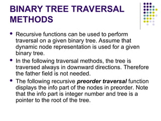 BINARY TREE TRAVERSAL
METHODS
 Recursive functions can be used to perform
traversal on a given binary tree. Assume that
dynamic node representation is used for a given
binary tree.
 In the following traversal methods, the tree is
traversed always in downward directions. Therefore
the father field is not needed.
 The following recursive preorder traversal function
displays the info part of the nodes in preorder. Note
that the info part is integer number and tree is a
pointer to the root of the tree.
 