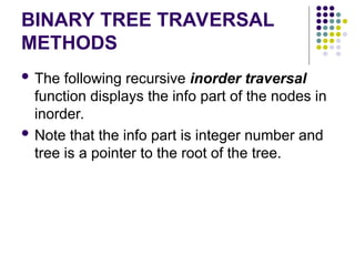 BINARY TREE TRAVERSAL
METHODS
 The following recursive inorder traversal
function displays the info part of the nodes in
inorder.
 Note that the info part is integer number and
tree is a pointer to the root of the tree.
 