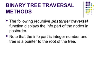 BINARY TREE TRAVERSAL
METHODS
 The following recursive postorder traversal
function displays the info part of the nodes in
postorder.
 Note that the info part is integer number and
tree is a pointer to the root of the tree.
 