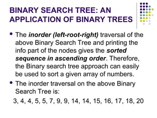 BINARY SEARCH TREE: AN
APPLICATION OF BINARY TREES
 The inorder (left-root-right) traversal of the
above Binary Search Tree and printing the
info part of the nodes gives the sorted
sequence in ascending order. Therefore,
the Binary search tree approach can easily
be used to sort a given array of numbers.
 The inorder traversal on the above Binary
Search Tree is:
3, 4, 4, 5, 5, 7, 9, 9, 14, 14, 15, 16, 17, 18, 20
 
