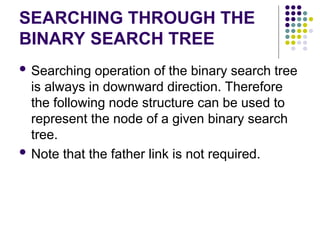 SEARCHING THROUGH THE
BINARY SEARCH TREE
 Searching operation of the binary search tree
is always in downward direction. Therefore
the following node structure can be used to
represent the node of a given binary search
tree.
 Note that the father link is not required.
 