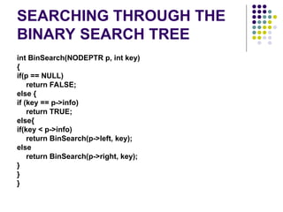 SEARCHING THROUGH THE
BINARY SEARCH TREE
int BinSearch(NODEPTR p, int key)
{
if(p == NULL)
return FALSE;
else {
if (key == p->info)
return TRUE;
else{
if(key < p->info)
return BinSearch(p->left, key);
else
return BinSearch(p->right, key);
}
}
}
 