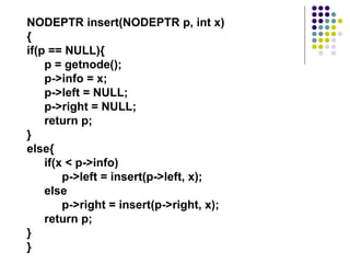 NODEPTR insert(NODEPTR p, int x)
{
if(p == NULL){
p = getnode();
p->info = x;
p->left = NULL;
p->right = NULL;
return p;
}
else{
if(x < p->info)
p->left = insert(p->left, x);
else
p->right = insert(p->right, x);
return p;
}
}
 