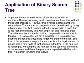 Application of Binary Search
Tree
 Suppose that we wanted to find all duplicates in a list of
numbers. One way of doing this to compare each number with all
those that precede it. However this involves a large number of
comparison. The number of comparison can be reduced by using
a binary tree. The first number in the list is placed in a node that
is the root of the binary tree with empty left and right sub-trees.
The other numbers in the list is than compared to the number in
the root. If it is matches, we have duplicate. If it is smaller, we
examine the left sub-tree; if it is larger we examine the right sub-
tree. If the sub-tree is empty, the number is not a duplicate and is
placed into a new node at that position in the tree. If the sub-tree
is nonempty, we compare the number to the contents of the root
of the sub-tree and the entire process is repeated with the sub-
tree. A program for doing this follows .
 