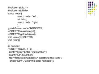 #include <stdio.h>
#include <stdlib.h>
struct node {
struct node *left ;
int info ;
struct node *right;
};
typedef struct node *NODEPTR;
NODEPTR maketree(int);
NODEPTR getnode(void);
void intrav(NODEPTR);
void main()
{
int number;
NODEPTR root , p , q;
printf("%sn","Enter First number");
scanf("%d",&number);
root=maketree(number); /* insert first root item */
printf("%sn","Enter the other numbers");
 