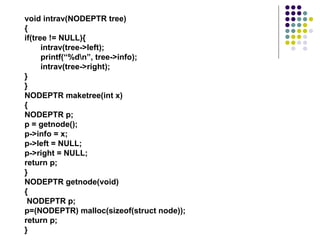void intrav(NODEPTR tree)
{
if(tree != NULL){
intrav(tree->left);
printf(“%dn”, tree->info);
intrav(tree->right);
}
}
NODEPTR maketree(int x)
{
NODEPTR p;
p = getnode();
p->info = x;
p->left = NULL;
p->right = NULL;
return p;
}
NODEPTR getnode(void)
{
NODEPTR p;
p=(NODEPTR) malloc(sizeof(struct node));
return p;
}
 