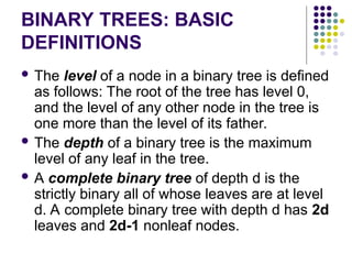 BINARY TREES: BASIC
DEFINITIONS
 The level of a node in a binary tree is defined
as follows: The root of the tree has level 0,
and the level of any other node in the tree is
one more than the level of its father.
 The depth of a binary tree is the maximum
level of any leaf in the tree.
 A complete binary tree of depth d is the
strictly binary all of whose leaves are at level
d. A complete binary tree with depth d has 2d
leaves and 2d-1 nonleaf nodes.
 