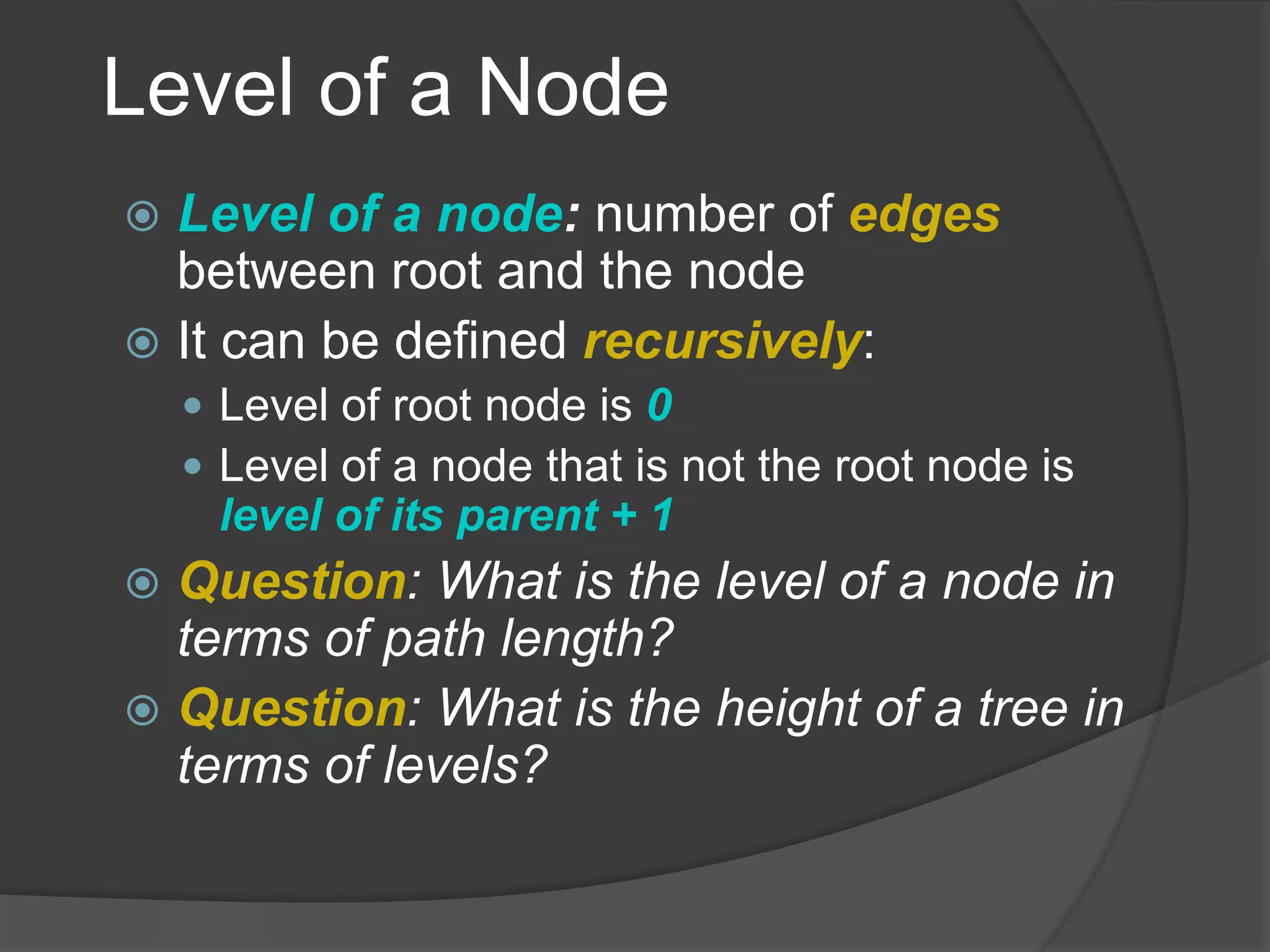 Level of a Node
 Level of a node: number of edges
between root and the node
 It can be defined recursively:
 Level of root node is 0
 Level of a node that is not the root node is
level of its parent + 1
 Question: What is the level of a node in
terms of path length?
 Question: What is the height of a tree in
terms of levels?
 