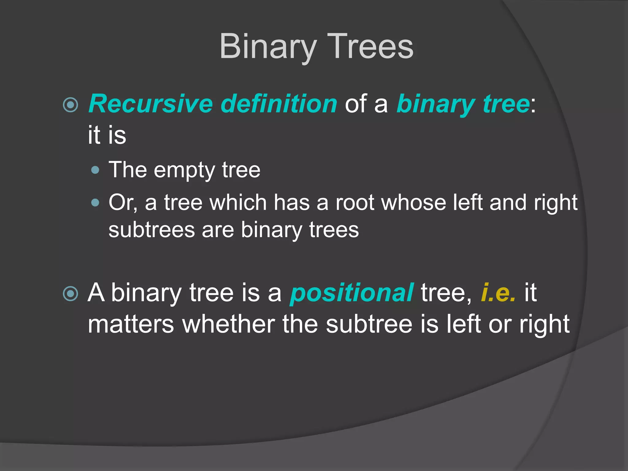  Recursive definition of a binary tree:
it is
 The empty tree
 Or, a tree which has a root whose left and right
subtrees are binary trees
 A binary tree is a positional tree, i.e. it
matters whether the subtree is left or right
Binary Trees
 
