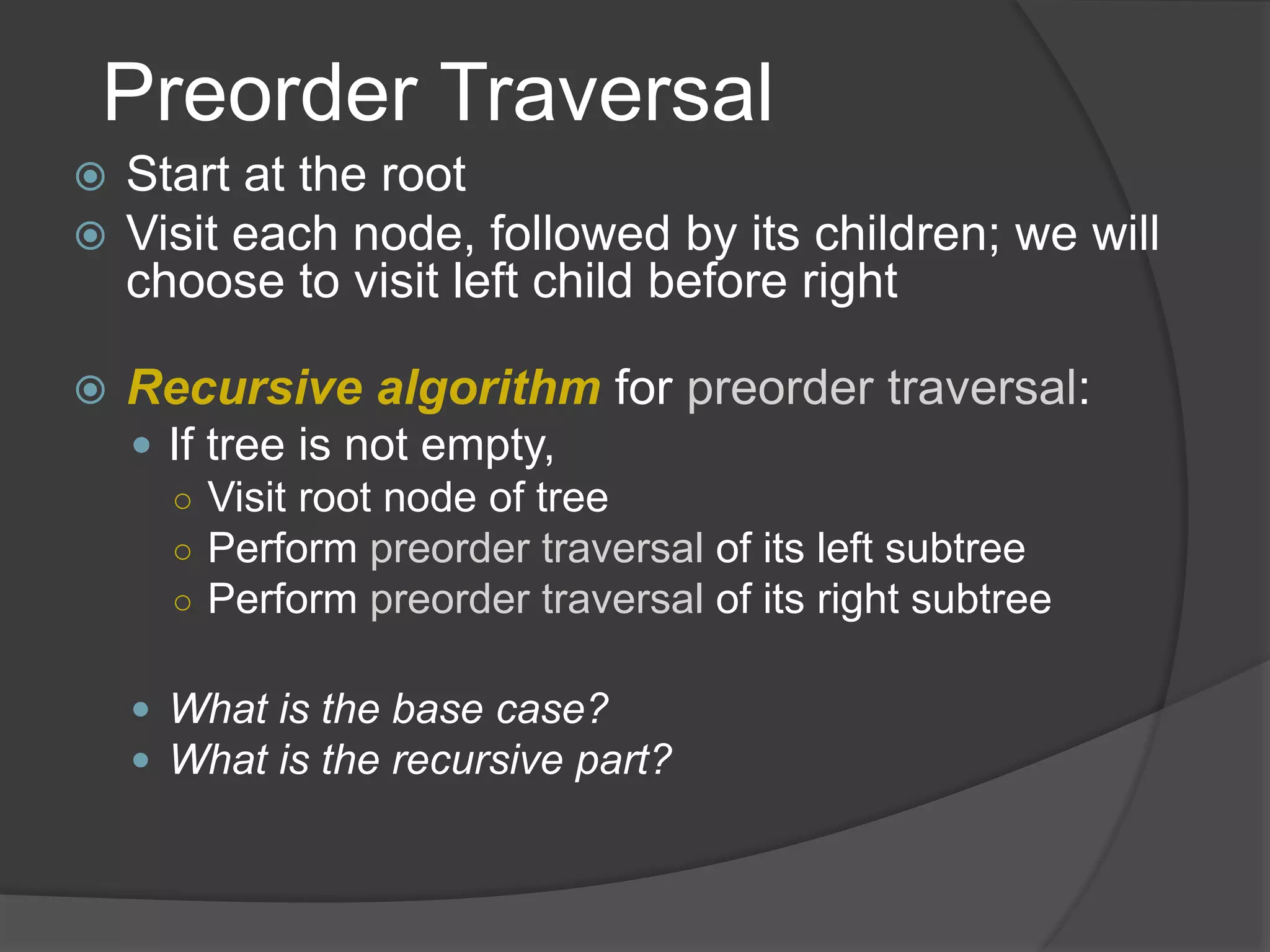 Preorder Traversal
 Start at the root
 Visit each node, followed by its children; we will
choose to visit left child before right
 Recursive algorithm for preorder traversal:
 If tree is not empty,
○ Visit root node of tree
○ Perform preorder traversal of its left subtree
○ Perform preorder traversal of its right subtree
 What is the base case?
 What is the recursive part?
 