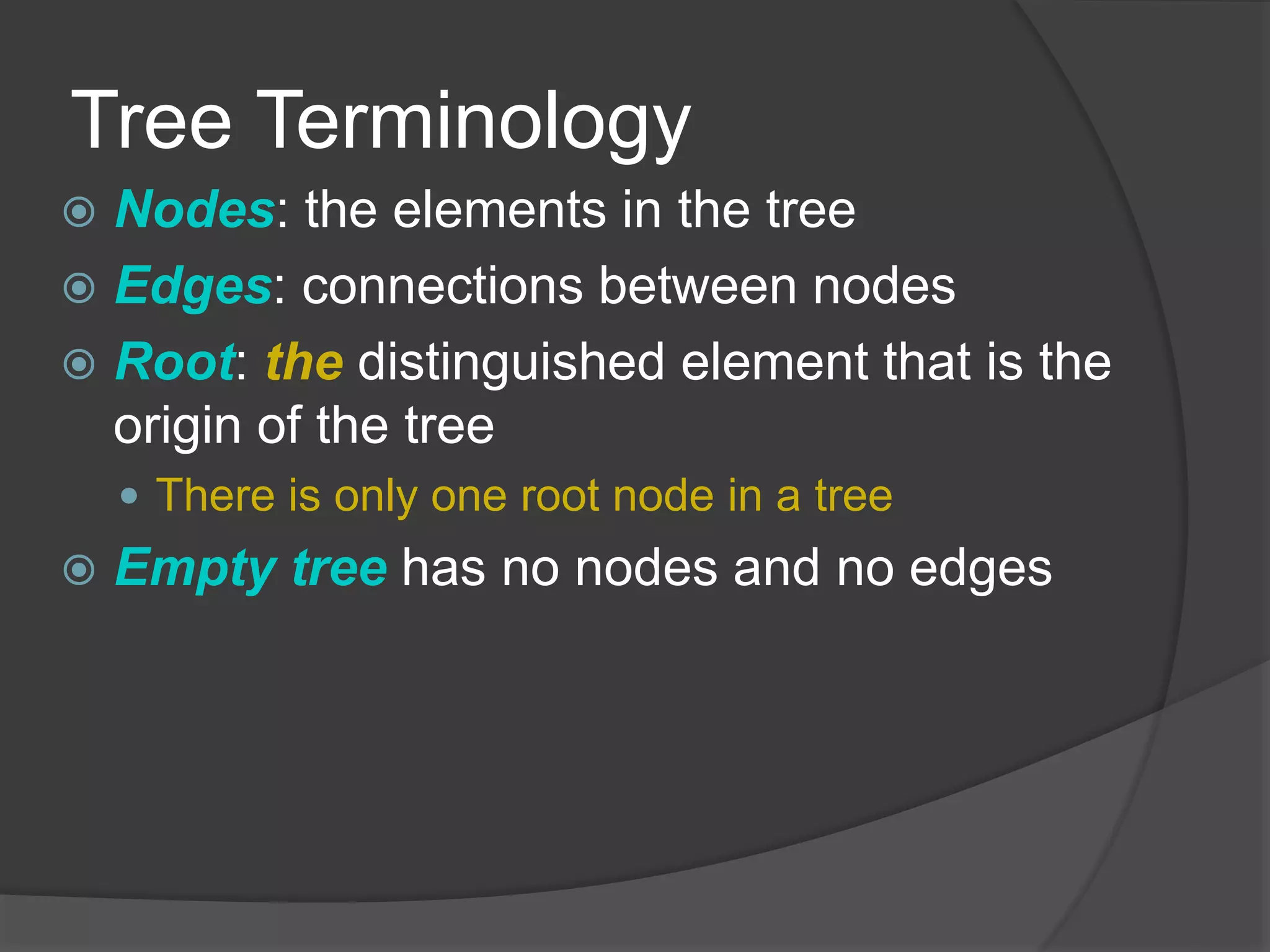 Tree Terminology
 Nodes: the elements in the tree
 Edges: connections between nodes
 Root: the distinguished element that is the
origin of the tree
 There is only one root node in a tree
 Empty tree has no nodes and no edges
 
