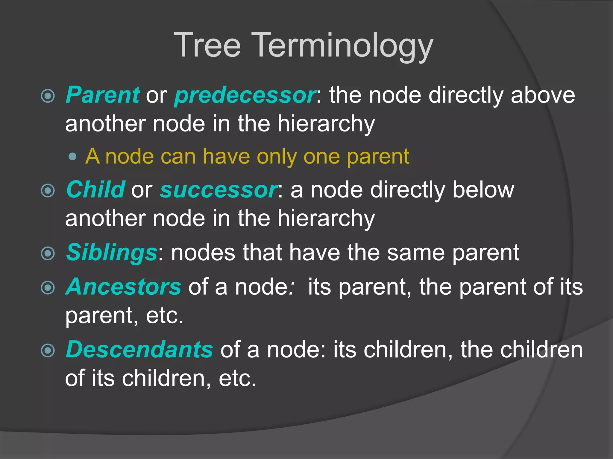  Parent or predecessor: the node directly above
another node in the hierarchy
 A node can have only one parent
 Child or successor: a node directly below
another node in the hierarchy
 Siblings: nodes that have the same parent
 Ancestors of a node: its parent, the parent of its
parent, etc.
 Descendants of a node: its children, the children
of its children, etc.
Tree Terminology
 