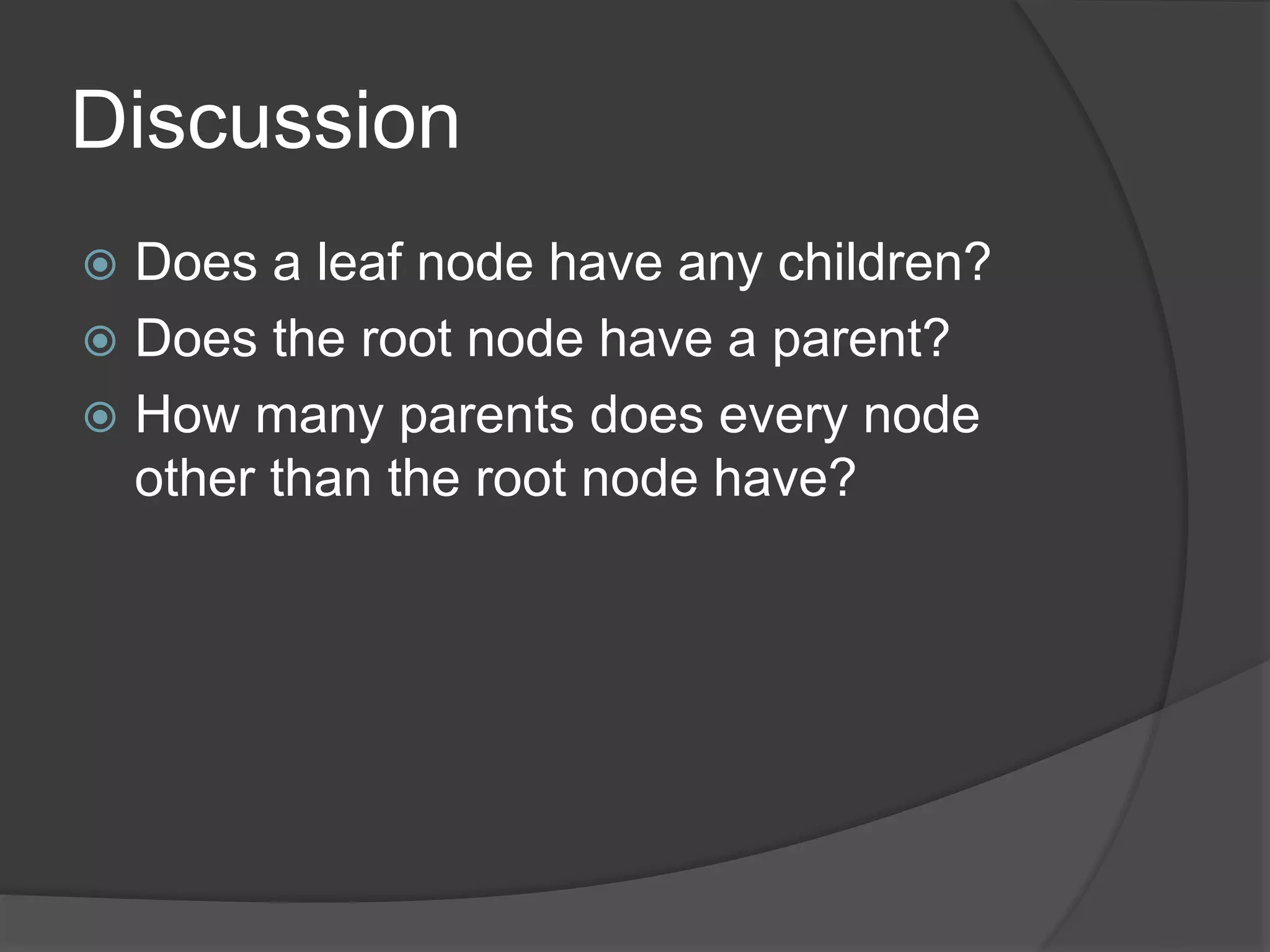 Discussion
 Does a leaf node have any children?
 Does the root node have a parent?
 How many parents does every node
other than the root node have?
 