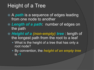 Height of a Tree
 A path is a sequence of edges leading
from one node to another
 Length of a path: number of edges on
the path
 Height of a (non-empty) tree : length of
the longest path from the root to a leaf
 What is the height of a tree that has only a
root node?
 By convention, the height of an empty tree
is -1
 