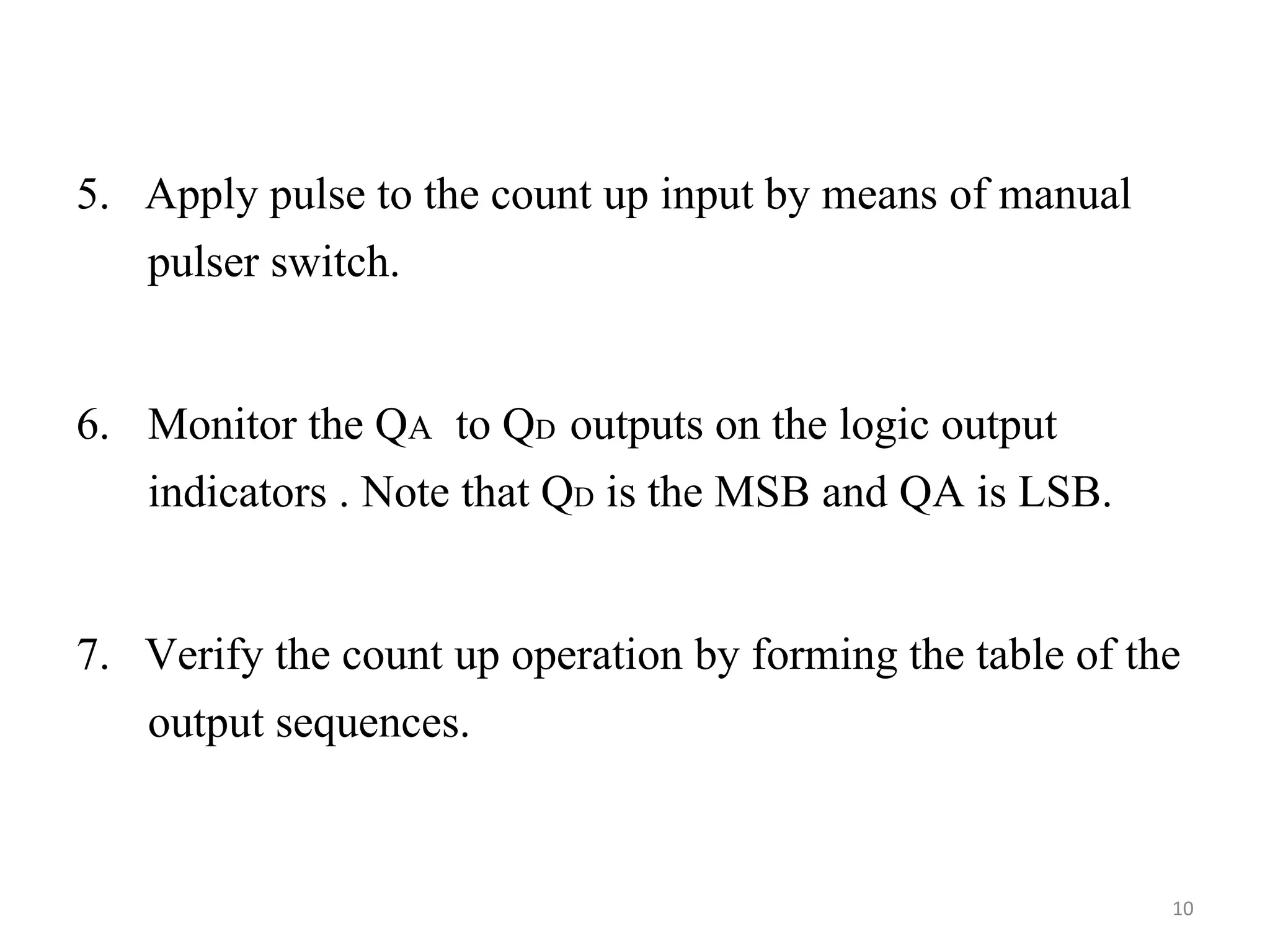 5. Apply pulse to the count up input by means of manual
pulser switch.
6. Monitor the QA to QD outputs on the logic output
indicators . Note that QD is the MSB and QA is LSB.
7. Verify the count up operation by forming the table of the
output sequences.
10
 