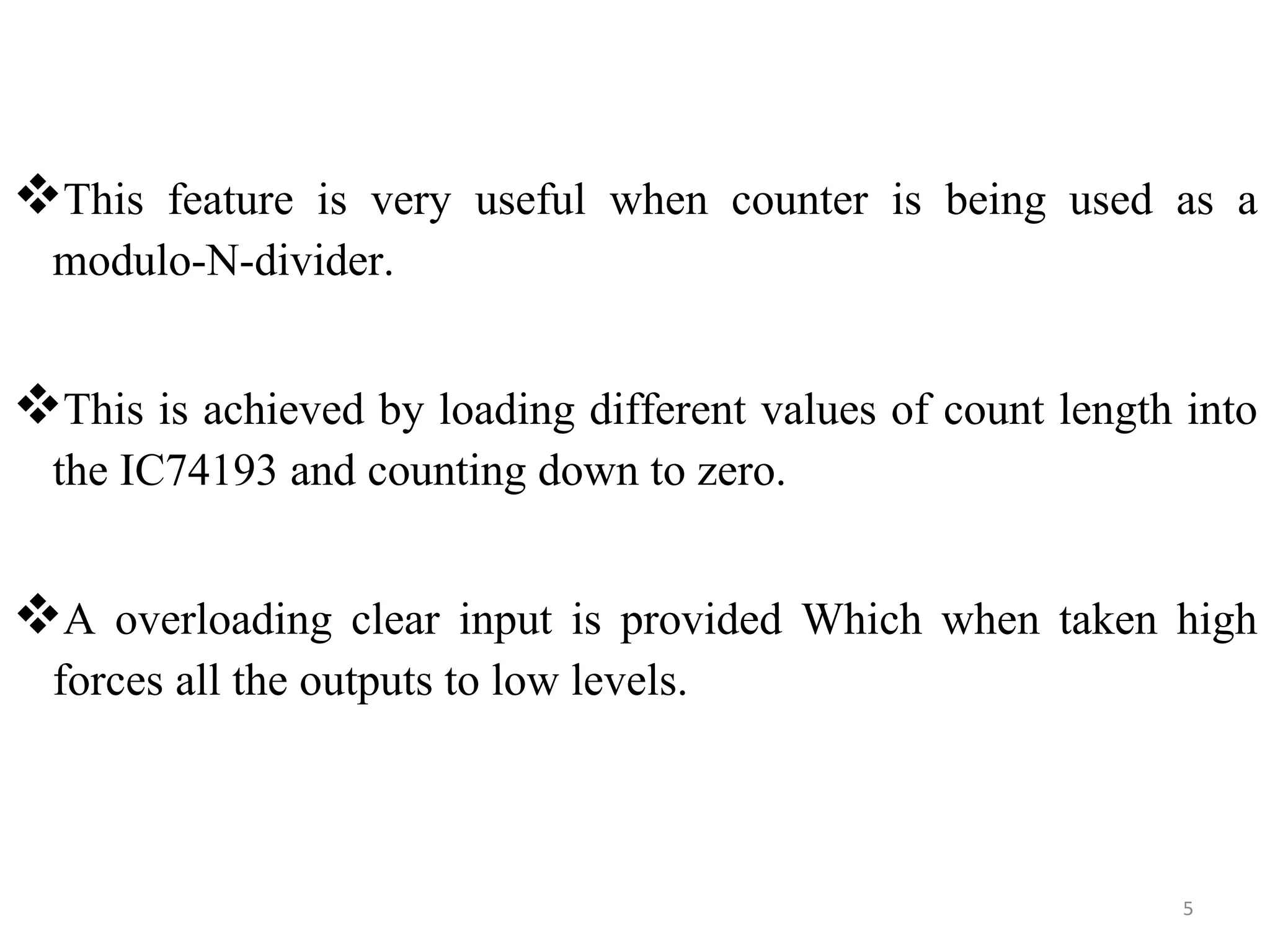 This feature is very useful when counter is being used as a
modulo-N-divider.
This is achieved by loading different values of count length into
the IC74193 and counting down to zero.
A overloading clear input is provided Which when taken high
forces all the outputs to low levels.
5
 