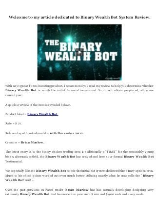 Welcome to my article dedicated to Binary Wealth Bot System Review.




With any type of Forex Investing product, I recommend you read my review to help you determine whether
Binary Wealth Bot is worth the initial financial investment. So do not obtain perplexed, allow me
remind you:.


A quick overview of the item is revealed below:.


Product label = Binary Wealth Bot.


Rate = $ 77.


Release day of boosted model = 10th December 2012.


Creators = Brian Marlow.


The latest entry in to the binary choices trading area is additionally a "FIRST" for the reasonably young
binary alternatives field, the Binary Wealth Bot has arrived and here's our formal Binary Wealth Bot
Testimonial.


We especially like the Binary Wealth Bot as it is the initial bot system dedicated the binary options area.
Much to his shock points worked out even much better utilizing exactly what he now calls the " Binary
Wealth Bot" unit ...


Over the past previous ex-Forex trader Brian Marlow has has actually developing designing very
extremely Binary Wealth Bot that has made him your man $ 100 and $ 900 each and every week.
 