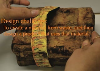 Design challenge:
To create a material from waste, and then
design a product that uses that material.
 