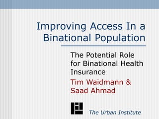 Improving Access In a Binational Population The Potential Role for Binational Health Insurance Tim Waidmann & Saad Ahmad   The Urban Institute 