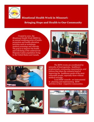 Binational Health Week in Missouri:
              Bringing Hope and Health to Our Community




        Created in 2001, the
Binational Health Week (BHW) is
an annual weeklong series of health-
promotion and health-education
activities such as workshops,
medical screenings and referrals.
The goal is to improve the health
and well-being of the underserved
Hispanic/Latino population living
in the United States and Canada.




   Missouri                                    The BHW events are coordinated by
                                       networks of local agencies, healthcare
                                       professionals, community organizations, and
hosted its first                       citizens that share the common bond of
                                       improving the healthcare needs of the most

BHW activities
                                       vulnerable people, especially those without
                                       medical coverage.
                                               Local BHW councils are instrumental

in Kansas City,                        in planning and implementing BHW
                                       activities in their respective communities.

Missouri, in
2004.
 