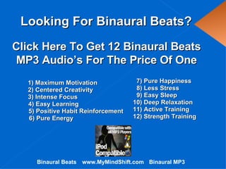 Looking For Binaural Beats? www.MyMindShift.com 1) Maximum Motivation 3) Intense Focus 4) Easy Learning 7) Pure Happiness 2) Centered Creativity 5) Positive Habit Reinforcement 6) Pure Energy 8) Less Stress 9) Easy Sleep 10) Deep Relaxation 11) Active Training 12) Strength Training Click Here To Get 12 Binaural Beats MP3 Audio’s For The Price Of One Binaural Beats Binaural MP3 