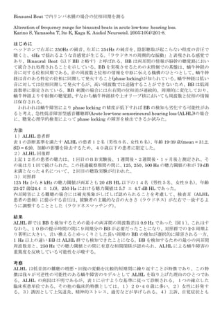 Binaural Beat で内リンパ水腫の場合の位相同期を測る
Alteration of frequency range for binaural beats in acute low-tone hearing loss.
Karino S, Yamasoba T, Ito K, Kaga K. Audiol Neurootol. 2005;10(4):201-8.
はじめに
ヘッドホンで右耳に 250Hz の純音、左耳に 254Hz の純音を、陰影聴取が起こらない程度の音圧で
聴くと、4Hz で揺れるような音感覚が生じる。「ラウドネスの周期的な振動」と表現される感覚で
あり、Binaural Beat（以下 BB と略す）と呼ばれる。BB は両耳間の情報が脳幹の聴覚路におい
て統合され処理されることを示している。BB を実現させるための末梢側での基盤は、蝸牛神経の
音に対する位相同期である。音の周波数と位相の情報を中枢に伝える機構のひとつとして、蝸牛神
経は音のある特定の位相に同期して発火すること(phase locking)が知られている。蝸牛神経は低い
音に対しては位相同期して発火するが、高い周波数では追随することができないため、BB は低周
波数帯に限定されている。BB 刺激の場合には左右間の位相差が連続的、周期的に変化しており、
蝸牛神経より中枢側の聴覚路、すなわち蝸牛神経核や上オリーブ核においても周波数と位相の情報
は保存される。
われわれは蝸牛障害により phase locking の精度が低下すれば BB の検知も劣化する可能性があ
ると考え、急性低音障害型感音難聴群(Acute low-tone sensorineural hearing loss (ALHL))の場合
に、聴覚心理学的検査によって phase locking の障害を検出できるか試みた。
方法
１）ALHL 患者群
表１の診断基準を満たす ALHL の患者１２名（男性６名、女性６名）、年齢 19-39 歳(mean = 31.2,
SD = 6.9)。加齢の影響を除去するため、４０歳以下の患者に限定した。
２）ALHL 回復群
上記１２名の患者の聴力は、１回目のＢＢ実験後、１週間後・２週間後・１ヶ月後と測定され、そ
の後は月１回で続けられた。この経過観察期間の間に、125、250、500 Hz の聴力閾値の和が 70 dB
未満となった４名について、２回目の聴取実験が行われた。
３）対照群
125 Hz から 8 kHz の聴力閾値が両耳とも 20 dB HL 以下の１４名（男性５名、女性９名）。年齢
23-27 歳(24.4 ± 1.0)。250 Hz における聴力閾値は 5.7 ± 4.7 dB HL であった。
内耳障害による難聴の場合には補充現象がしばしば認められることを考慮して、検査耳（ALHL
患者の患側）に提示する音圧は、被験者の主観的な音の大きさ（ラウドネス）が左右で一致するよ
うに調整することとした（ラウドネスマッチング）。
結果
ALHL 群では BB を検知するための最小の両耳間の周波数差は 0.9 Hz であった（図１）。これはす
なわち、１０秒の提示時間の間に９周期分の BB が必要だったことになり、対照群での 2-3 周期よ
り著明に大きい。言い換えるとゆっくりとした長い周期の BB の検知が選択的に障害される一方、
1 Hz 以上の速い BB は ALHL 群でも検知できたことになる。BB を検知するための最小の両耳間
周波数差と、250 Hz での聴力閾値との間に有意な相関関係が認められ、ALHL による蝸牛障害の
重篤度を反映している可能性を示唆する。
考察
ALHL は低音部の難聴の増悪・回復の変動を比較的短期間に繰り返すことが特徴であり、この特
徴は我々が可逆性の可能性のある蝸牛障害のモデルとして ALHL を取り上げた理由のひとつであ
る。ALHL の病因は不明であるが、表１に示すような基準に従って診断される、１つの確立した
臨床疾患単位である。その他の臨床的特徴としては、１）２０-４０歳に多い。２）女性に好発す
る。３）誘因として上気道炎、精神的ストレス、過労などが挙げられる。４）主訴、自覚症状とも
 