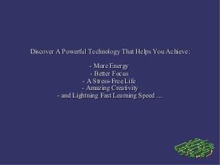 Discover A Powerful Technology That Helps You Achieve:

                     - More Energy
                     - Better Focus
                  - A Stress-Free Life
                  - Amazing Creativity
         - and Lightning Fast Learning Speed ....
 