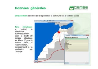 Données générales
Emplacement: sélection de la région et de la commune sur la carte du Maroc
Zone climatique:
le logiciel la
sélectionne
automatiquement
selon la Carte du
zonage climatique
au Maroc (Figure 1)
incluse dans la
réglementation,
correspondant à la
localisation de
l’ouvrage
 